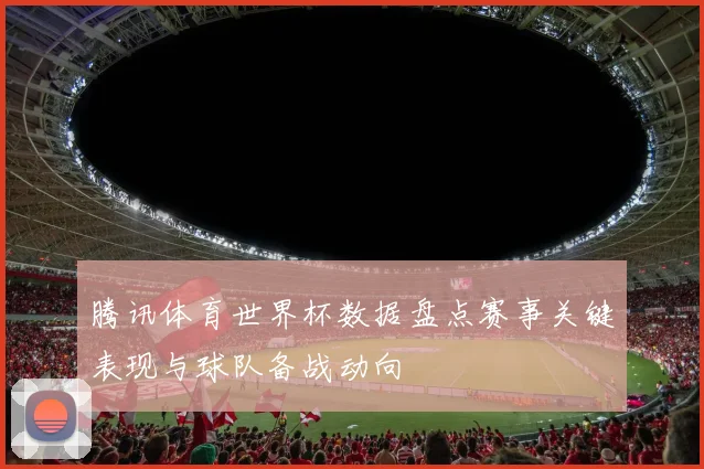 腾讯体育世界杯数据盘点赛事关键表现与球队备战动向