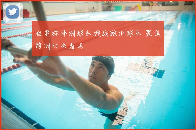 世界杯非洲球队迎战欧洲球队 聚焦跨洲对决看点