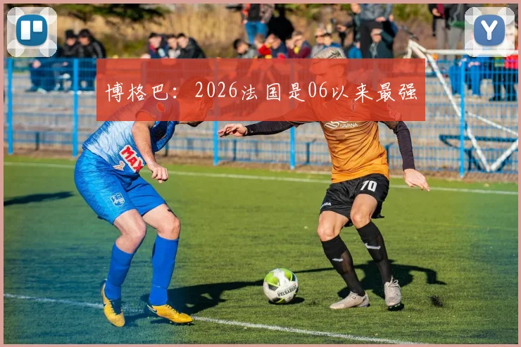 博格巴:2026法国是06以来最强