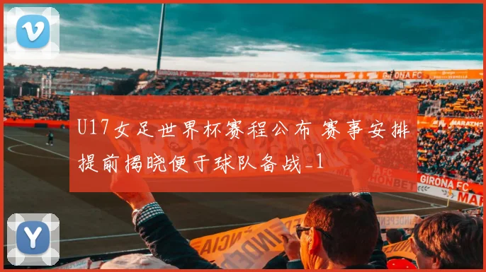 U17女足世界杯赛程公布 赛事安排提前揭晓便于球队备战_1