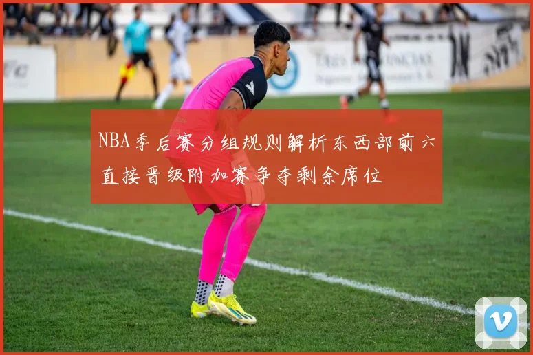 NBA季后赛分组规则解析东西部前六直接晋级附加赛争夺剩余席位