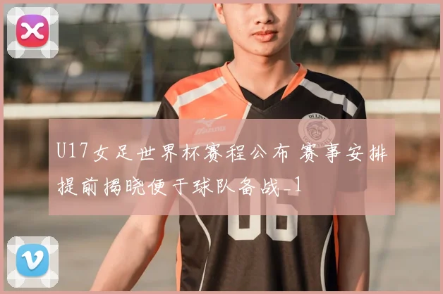 U17女足世界杯赛程公布 赛事安排提前揭晓便于球队备战_1