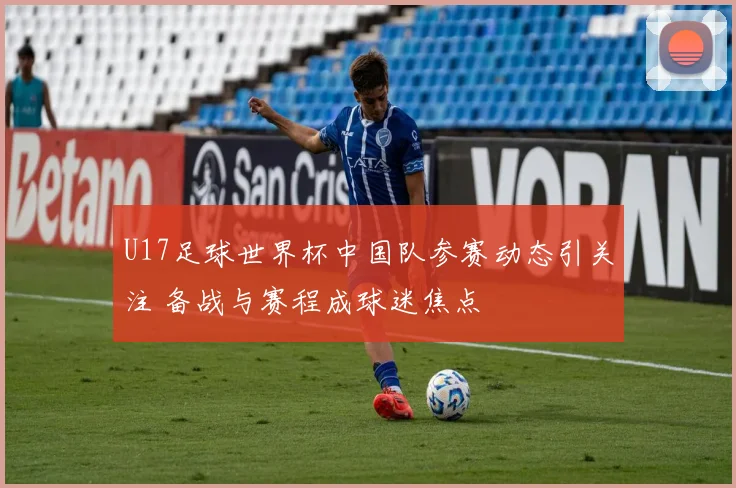 U17足球世界杯中国队参赛动态引关注 备战与赛程成球迷焦点