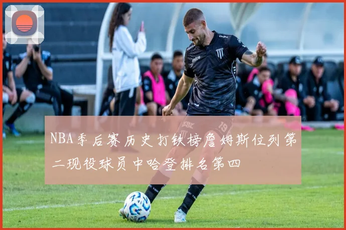 NBA季后赛历史打铁榜詹姆斯位列第二现役球员中哈登排名第四