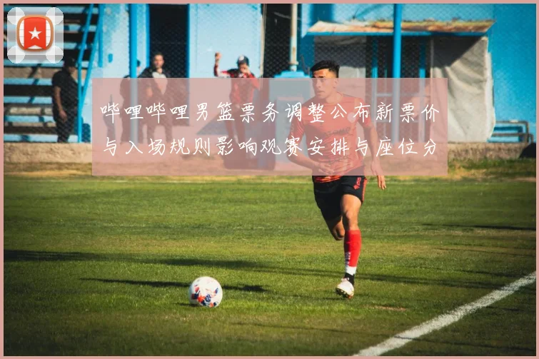 哔哩哔哩男篮票务调整公布新票价与入场规则影响观赛安排与座位分配