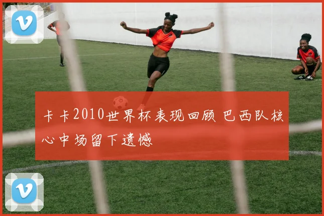 卡卡2010世界杯表现回顾 巴西队核心中场留下遗憾