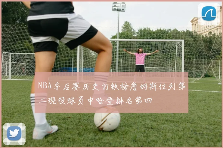 NBA季后赛历史打铁榜詹姆斯位列第二现役球员中哈登排名第四