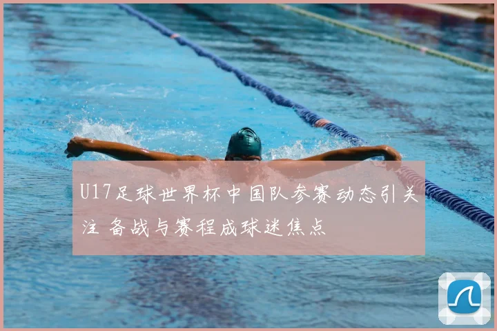 U17足球世界杯中国队参赛动态引关注 备战与赛程成球迷焦点