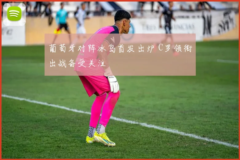 葡萄牙对阵冰岛首发出炉 C罗领衔出战备受关注