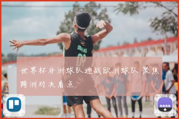 世界杯非洲球队迎战欧洲球队 聚焦跨洲对决看点