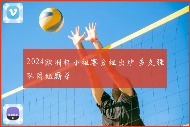 2024欧洲杯小组赛分组出炉 多支强队同组厮杀
