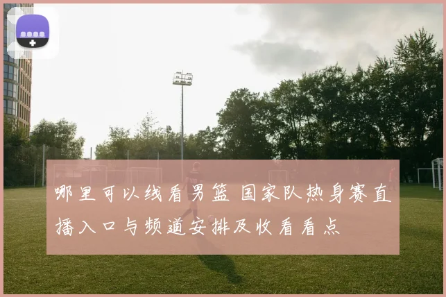 哪里可以线看男篮 国家队热身赛直播入口与频道安排及收看看点