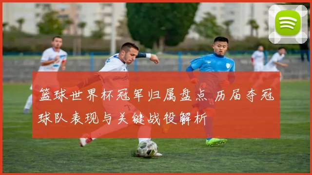 篮球世界杯冠军归属盘点 历届夺冠球队表现与关键战役解析