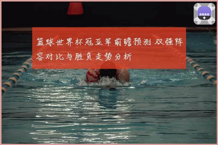 篮球世界杯冠亚军前瞻预测 双强阵容对比与胜负走势分析