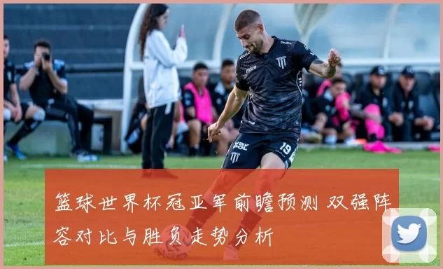 篮球世界杯冠亚军前瞻预测 双强阵容对比与胜负走势分析